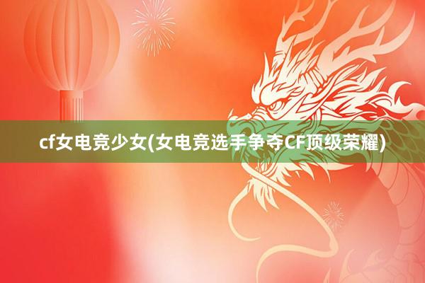 cf女电竞少女(女电竞选手争夺CF顶级荣耀)