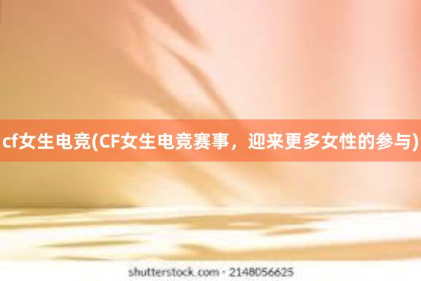 cf女生电竞(CF女生电竞赛事，迎来更多女性的参与)