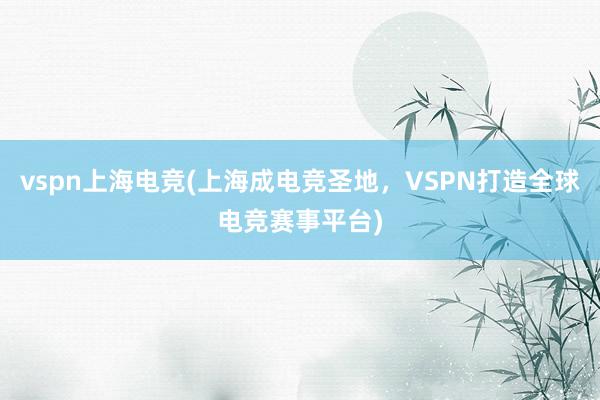 vspn上海电竞(上海成电竞圣地，VSPN打造全球电竞赛事平台)