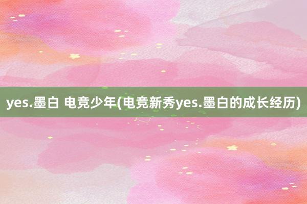 yes.墨白 电竞少年(电竞新秀yes.墨白的成长经历)