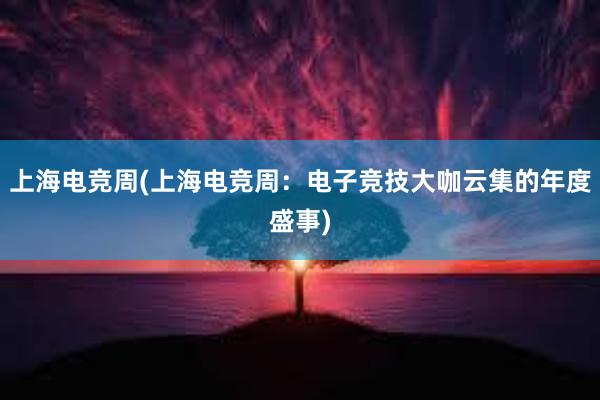 上海电竞周(上海电竞周：电子竞技大咖云集的年度盛事)