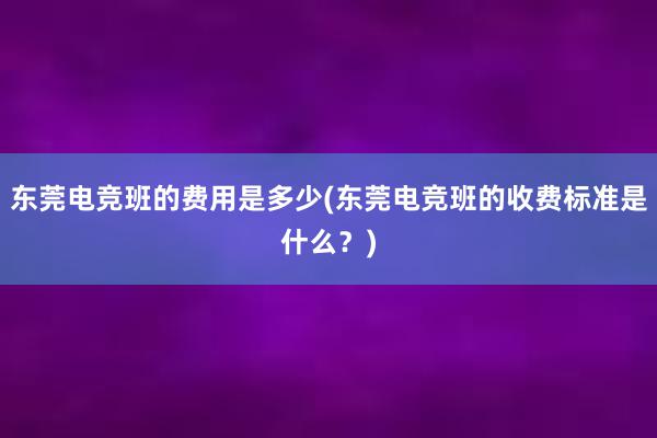 东莞电竞班的费用是多少(东莞电竞班的收费标准是什么？)