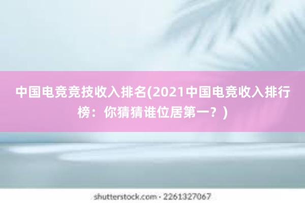 中国电竞竞技收入排名(2021中国电竞收入排行榜：你猜猜谁位居第一？)