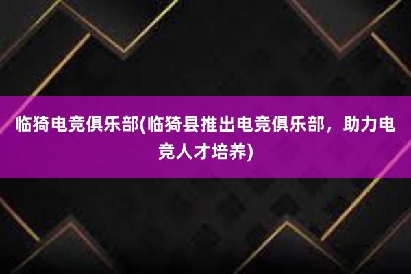 临猗电竞俱乐部(临猗县推出电竞俱乐部，助力电竞人才培养)