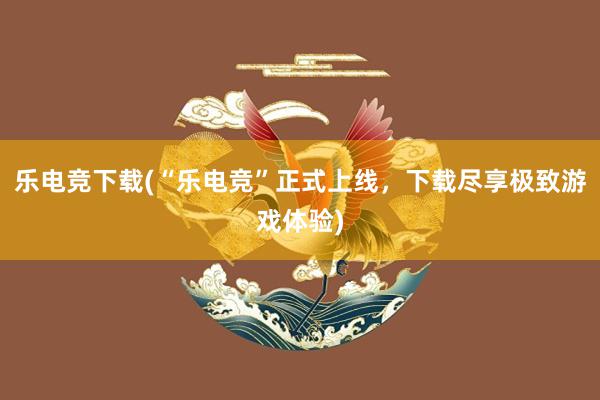 乐电竞下载(“乐电竞”正式上线，下载尽享极致游戏体验)