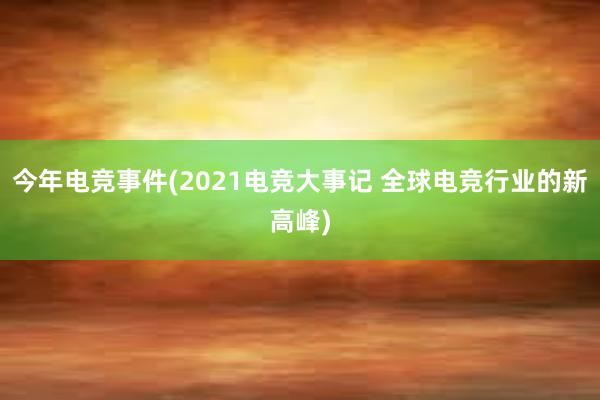 今年电竞事件(2021电竞大事记 全球电竞行业的新高峰)