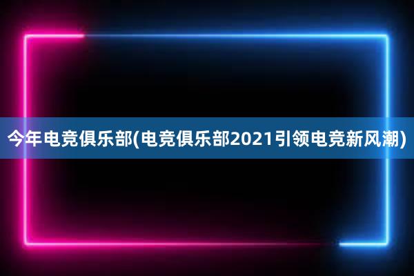 今年电竞俱乐部(电竞俱乐部2021引领电竞新风潮)