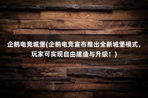 企鹅电竞城堡(企鹅电竞宣布推出全新城堡模式，玩家可实现自由建造与升级！)