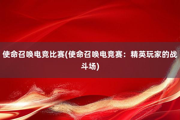 使命召唤电竞比赛(使命召唤电竞赛：精英玩家的战斗场)