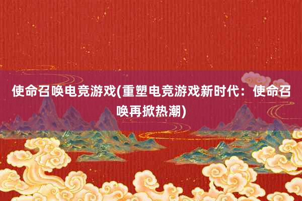 使命召唤电竞游戏(重塑电竞游戏新时代：使命召唤再掀热潮)