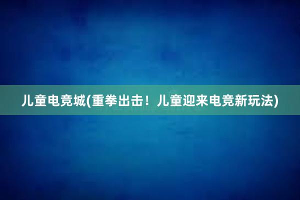 儿童电竞城(重拳出击！儿童迎来电竞新玩法)