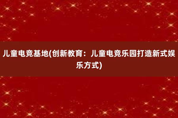 儿童电竞基地(创新教育：儿童电竞乐园打造新式娱乐方式)