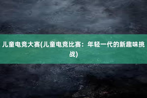 儿童电竞大赛(儿童电竞比赛：年轻一代的新趣味挑战)