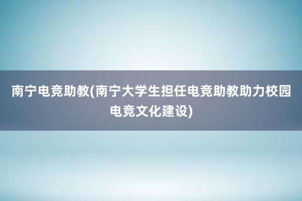 南宁电竞助教(南宁大学生担任电竞助教助力校园电竞文化建设)