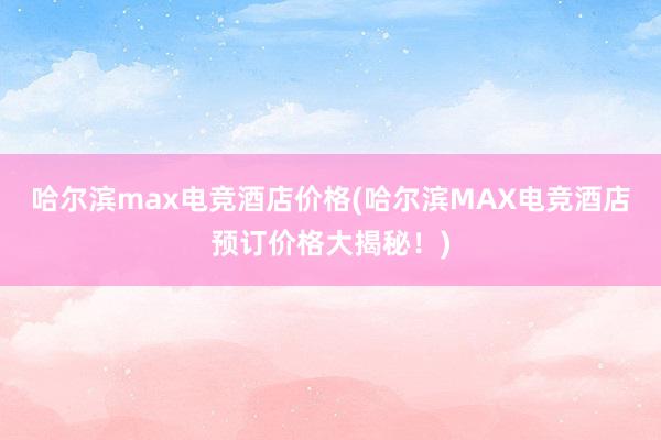 哈尔滨max电竞酒店价格(哈尔滨MAX电竞酒店预订价格大揭秘！)