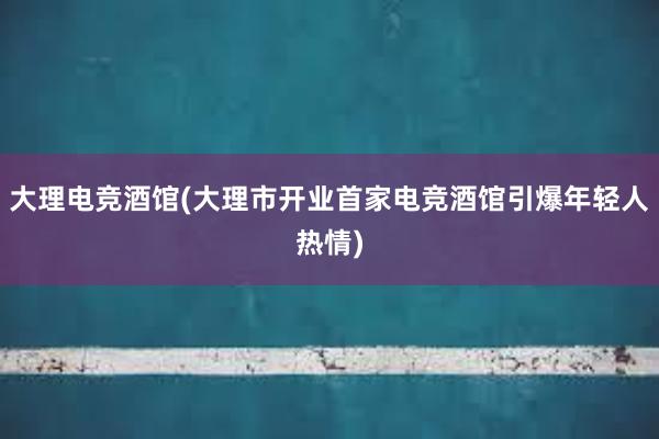 大理电竞酒馆(大理市开业首家电竞酒馆引爆年轻人热情)