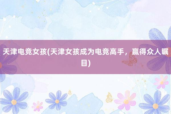 天津电竞女孩(天津女孩成为电竞高手，赢得众人瞩目)