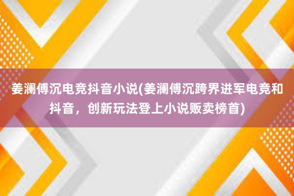 姜澜傅沉电竞抖音小说(姜澜傅沉跨界进军电竞和抖音，创新玩法登上小说贩卖榜首)