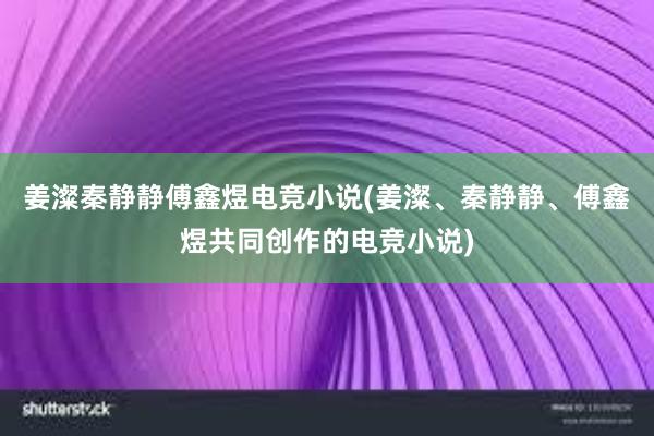 姜澯秦静静傅鑫煜电竞小说(姜澯、秦静静、傅鑫煜共同创作的电竞小说)