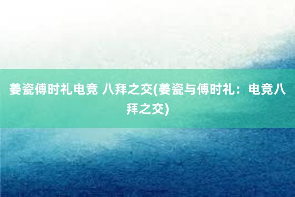 姜瓷傅时礼电竞 八拜之交(姜瓷与傅时礼：电竞八拜之交)