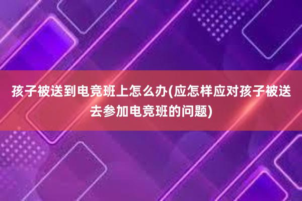 孩子被送到电竞班上怎么办(应怎样应对孩子被送去参加电竞班的问题)