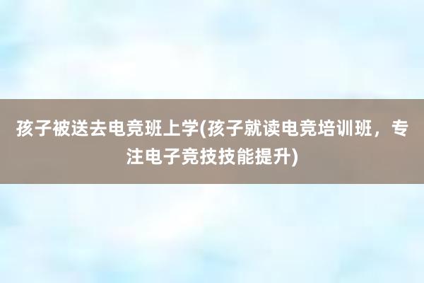 孩子被送去电竞班上学(孩子就读电竞培训班，专注电子竞技技能提升)