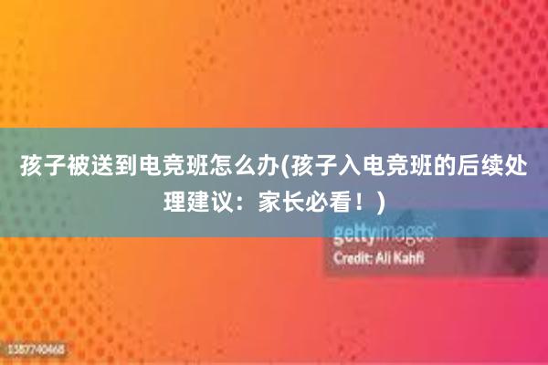 孩子被送到电竞班怎么办(孩子入电竞班的后续处理建议：家长必看！)