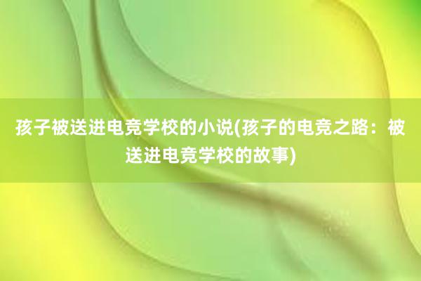 孩子被送进电竞学校的小说(孩子的电竞之路：被送进电竞学校的故事)