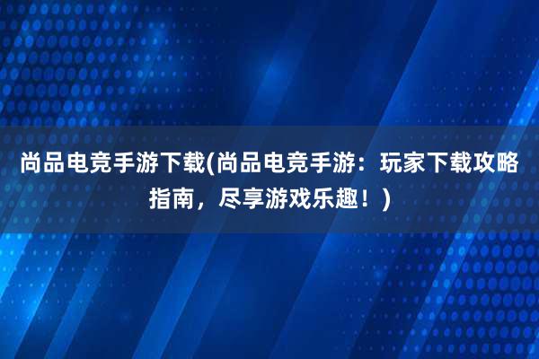 尚品电竞手游下载(尚品电竞手游：玩家下载攻略指南，尽享游戏乐趣！)