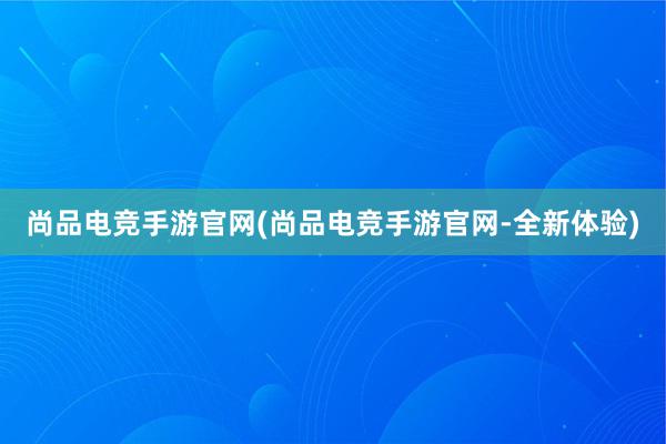 尚品电竞手游官网(尚品电竞手游官网-全新体验)