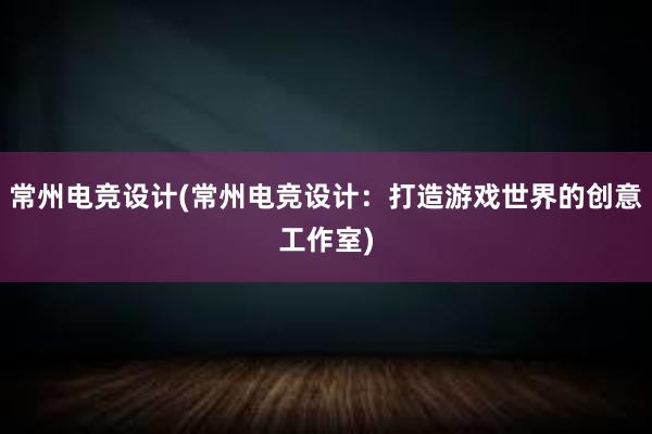 常州电竞设计(常州电竞设计：打造游戏世界的创意工作室)