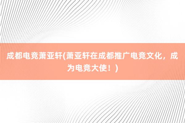 成都电竞萧亚轩(萧亚轩在成都推广电竞文化，成为电竞大使！)