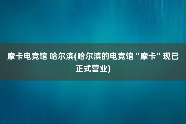 摩卡电竞馆 哈尔滨(哈尔滨的电竞馆“摩卡”现已正式营业)