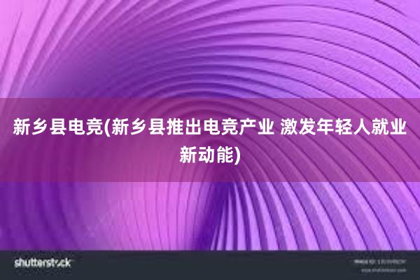 新乡县电竞(新乡县推出电竞产业 激发年轻人就业新动能)