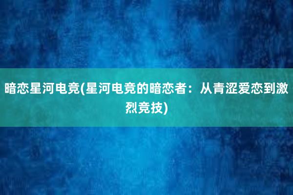 暗恋星河电竞(星河电竞的暗恋者：从青涩爱恋到激烈竞技)