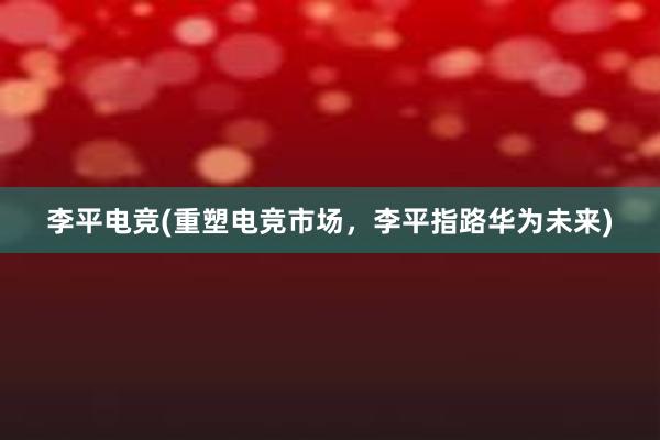 李平电竞(重塑电竞市场，李平指路华为未来)