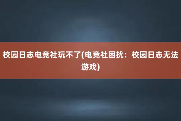 校园日志电竞社玩不了(电竞社困扰：校园日志无法游戏)