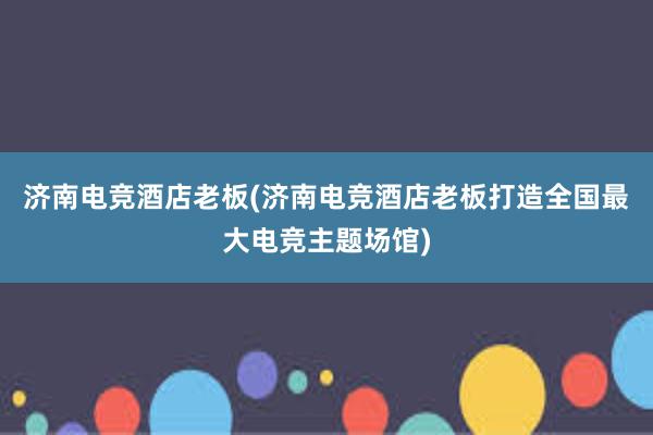 济南电竞酒店老板(济南电竞酒店老板打造全国最大电竞主题场馆)