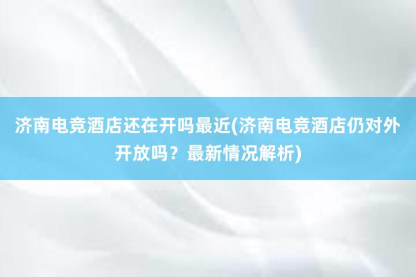 济南电竞酒店还在开吗最近(济南电竞酒店仍对外开放吗？最新情况解析)