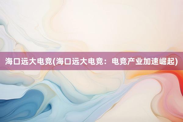 海口远大电竞(海口远大电竞：电竞产业加速崛起)