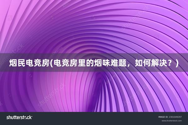 烟民电竞房(电竞房里的烟味难题，如何解决？)