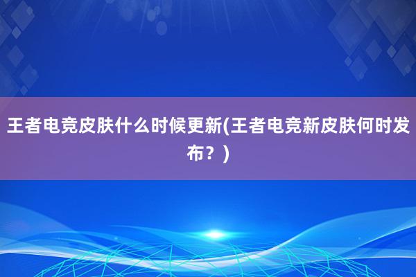 王者电竞皮肤什么时候更新(王者电竞新皮肤何时发布？)