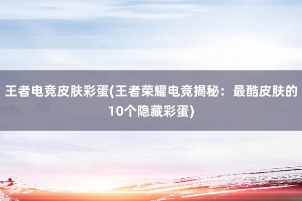 王者电竞皮肤彩蛋(王者荣耀电竞揭秘：最酷皮肤的10个隐藏彩蛋)