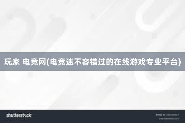 玩家 电竞网(电竞迷不容错过的在线游戏专业平台)