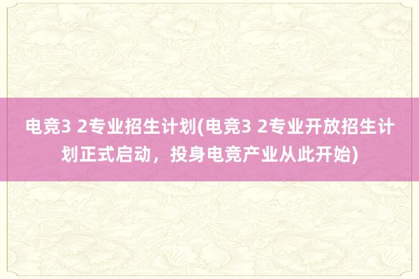 电竞3 2专业招生计划(电竞3 2专业开放招生计划正式启动，投身电竞产业从此开始)