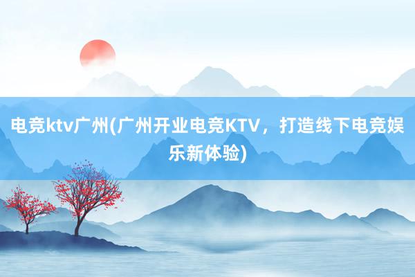 电竞ktv广州(广州开业电竞KTV，打造线下电竞娱乐新体验)