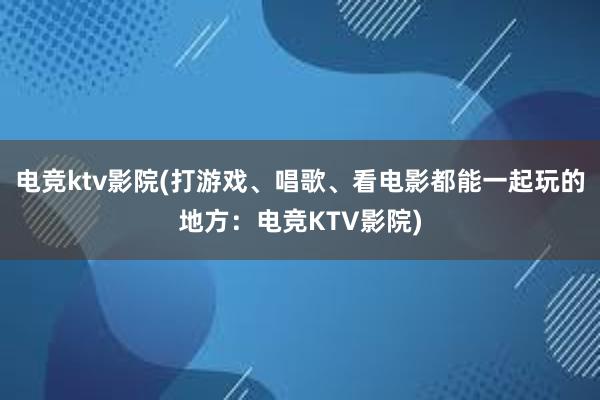 电竞ktv影院(打游戏、唱歌、看电影都能一起玩的地方：电竞KTV影院)