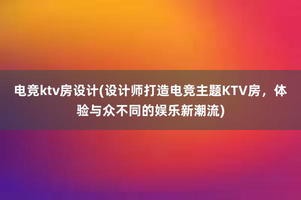 电竞ktv房设计(设计师打造电竞主题KTV房，体验与众不同的娱乐新潮流)