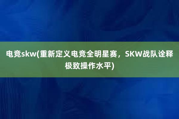 电竞skw(重新定义电竞全明星赛，SKW战队诠释极致操作水平)