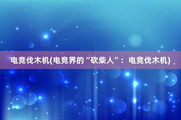 电竞伐木机(电竞界的“砍柴人”：电竞伐木机)